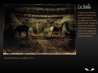 È questo uno dei pochi
                                        quadri di Fontanesi che
                                        non rappresenta un
                                        paesaggio ma un interno.
                                        Questa stalla, visitata di
                                        notte, evoca un mondo
                                        rurale di altri tempi con
                                        tutta la sua suggestione
                                        fatta di odori, di ombre,
                                        di lenti movimenti.




Antonio Fontanesi, La stalla, 1872-73
 
