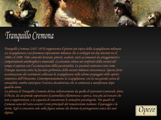 Tranquillo Cremona (1837-1878) rappresenta il pittore più tipico della Scapigliatura milanese.
La Scapigliatura è un fenomeno tipicamente milanese che si sviluppò nei due decenni tra il
1860 e il 1880. Vide coinvolti letterati, pittori, scultori, tutti accomunati da atteggiamenti e
comportamenti antiborghesi e anarcoidi. La tensione critica nei confronti della società del
tempo si espresse con l’accentuazione della passionalità. Le passioni venivano viste come
l’energia nascosta sotto la facciata perbenista della società milanese ottocentesca. Questa forte
accentuazione dei sentimenti collocano la Scapigliatura nella ultime propaggini dello spirito
romantico dell’Ottocento. Contemporaneamente la Scapigliatura, con la sua grande carica di
sensualità, sembra anticipare l’estetica decadentista che si comincerà a manifestare dopo
qualche anno.
La pittura di Tranquillo Cremona deriva stilisticamente da quella di Giovanni Carnovali, detto
il Piccio, da cui prende soprattutto la pennellata filamentosa e sporca, tesa più ad evocare che
non a rappresentare, e la capacità di concentrare le atmosfere psicologiche. Nei quadri di
Cremona sono del tutto assenti i temi principali del romanticismo italiano: il paesaggio e la
storia. Egli si concentra solo sulla figura umana che diviene la protagonista unica dei suoi
dipinti.
 