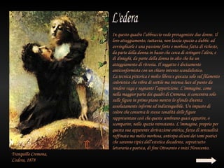 In questo quadro l’abbraccio vede protagoniste due donne. Il
                      loro atteggiamento, tuttavia, non lascia spazio a dubbi: ad
                      avvinghiarle è una passione forte e morbosa fatta di richeste,
                      da parte della donna in basso che cerca di stringere l’altra, e
                      di dinieghi, da parte della donna in alto che ha un
                      atteggiamento di ritrosìa. Il soggetto è decisamente
                      anticonformista con un chiaro intento scandalistico.
                      La tecnica pittorica è molto libera e giocata solo sul filamento
                      coloristico che vibra di sottile ma intensa luce al punto da
                      rendere vaga e sognante l’apparizione. L’immagine, come
                      nella maggior parte dei quadri di Cremona, si concentra solo
                      sulle figure in primo piano mentre lo sfondo diventa
                      assolutamente informe ed indistinguibile. Un impasto di
                      colore che conserva le stesse tonalità delle figure
                      rappresentate così che queste sembrano quasi apparire, o
                      scomparire, nello spazio retrostante. L’immagine, proprio per
                      questa sua apparente derivazione onirica, fatta di sensualità
                      raffinata ma molto morbosa, anticipa alcuni dei temi poetici
                      che saranno tipici dell’estetica decadente, soprattutto
                      letteraria e poetica, di fine Ottocento e inizi Novecento.
Tranquillo Cremona,
L'edera, 1878
 