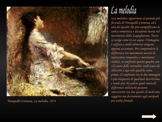«La melodia» appartiene al periodo più
                                       fecondo di Tranquillo Cremona, ed è
                                       uno dei quadri che più esemplificano la
                                       carica romantica e decadente insita nel
                                       movimento della Scapigliatura. Tutto
                                       si svolge come in un sogno: l’immagine
                                       è soffusa e molti elementi vengono
                                       appena accennati. Per comprendere la
                                       differenza tra movimenti ancora di
                                       ispirazione romantica e movimenti
                                       realisti, si confronti questo quadro con
                                       «Il canto dello stornello» realizzato da
                                       Silvestro Lega solo qualche anno
                                       prima. Il confronto tra le due immagini
                                       è più eloquente di qualsiasi descrizione,
                                       e rende più che palese quali notevoli
                                       differenze stilistiche possono
                                       intercorrere tra due quadri di medesimo
                                       soggetto ma decisamente agli antipodi
Tranquillo Cremona, La melodia, 1874   per scelte formali.
 