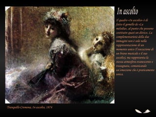 Il quadro «In ascolto» è di
                                       fatto il gemello de «La
                                       melodia», al punto che possono
                                       costituire quasi un dittico. La
                                       complementarietà della due
                                       immagini non è solo nella
                                       rappresentazione di un
                                       momento unico (l’esecuzione di
                                       un brano musicale e il suo
                                       ascolto), ma rappresenta la
                                       stessa atmosfera evanescente e
                                       trasognata, comunicando
                                       un’emozione che è praticamente
                                       unica.




Tranquillo Cremona, In ascolto, 1874
 