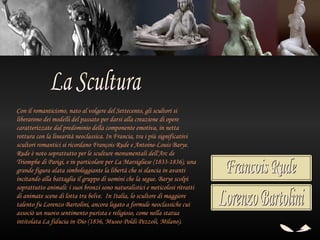 Con il romanticismo, nato al volgere del Settecento, gli scultori si
liberarono dei modelli del passato per darsi alla creazione di opere
caratterizzate dal predominio della componente emotiva, in netta
rottura con la linearità neoclassica. In Francia, tra i più significativi
scultori romantici si ricordano François Rude e Antoine-Louis Barye.
Rude è noto soprattutto per le sculture monumentali dell'Arc de
Triomphe di Parigi, e in particolare per La Marsigliese (1833-1836), una
grande figura alata simboleggiante la libertà che si slancia in avanti
incitando alla battaglia il gruppo di uomini che la segue. Barye scolpì
soprattutto animali: i suoi bronzi sono naturalistici e meticolosi ritratti
di animate scene di lotta tra belve. In Italia, lo scultore di maggiore
talento fu Lorenzo Bartolini, ancora legato a formule neoclassiche cui
associò un nuovo sentimento purista e religioso, come nella statua
intitolata La fiducia in Dio (1836, Museo Poldi Pezzoli, Milano).
 