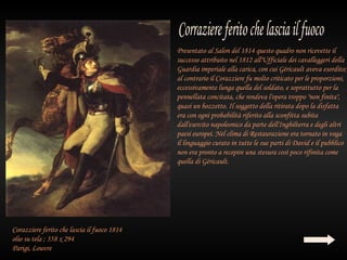 Presentato al Salon del 1814 questo quadro non ricevette il
                                             successo attribuito nel 1812 all'Ufficiale dei cavalleggeri della
                                             Guardia imperiale alla carica, con cui Géricault aveva esordito;
                                             al contrario il Corazziere fu molto criticato per le proporzioni,
                                             eccessivamente lunga quella del soldato, e soprattutto per la
                                             pennellata concitata, che rendeva l'opera troppo "non finita",
                                             quasi un bozzetto. Il soggetto della ritirata dopo la disfatta
                                             era con ogni probabilità riferito alla sconfitta subita
                                             dall'esercito napoleonico da parte dell'Inghilterra e degli altri
                                             paesi europei. Nel clima di Restaurazione era tornato in voga
                                             il linguaggio curato in tutte le sue parti di David e il pubblico
                                             non era pronto a recepire una stesura così poco rifinita come
                                             quella di Géricault.




Corazziere ferito che lascia il fuoco 1814
olio su tela ; 358 x 294
Parigi, Louvre
 