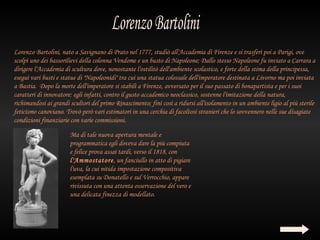 Lorenzo Bartolini, nato a Savignano di Prato nel 1777, studiò all'Accademia di Firenze e si trasferì poi a Parigi, ove
scolpì uno dei bassorilievi della colonna Vendome e un busto di Napoleone; Dallo stesso Napoleone fu inviato a Carrara a
dirigere l'Accademia di scultura dove, nonostante l'ostilitò dell'ambiente scolastico, e forte della stima della principessa,
eseguì vari busti e statue di "Napoleonidi" tra cui una statua colossale dell'imperatore destinata a Livorno ma poi inviata
a Bastia. Dopo la morte dell'imperatore si stabilì a Firenze, avversato per il suo passato di bonapartista e per i suoi
caratteri di innovatore: egli infatti, contro il gusto accademico neoclassico, sostenne l'imitazione della natura,
richimandosi ai grandi scultori del primo Rinascimento; finì così a ridursi all'isolamento in un ambiente ligio al più sterile
feticismo canoviano. Trovò però vari estimatori in una cerchia di facoltosi stranieri che lo sovvennero nelle sue disagiate
condizioni finanziarie con varie commissioni.

                       Ma di tale nuova apertura mentale e
                       programmatica egli doveva dare la più compiuta
                       e felice prova assai tardi, verso il 1818, con
                       l'Ammostatore, un fanciullo in atto di pigiare
                       l'uva, la cui nitida impostazione compositiva
                       esemplata su Donatello e sul Verrocchio, appare
                       rivissuta con una attenta osservazione del vero e
                       una delicata finezza di modellato.
 