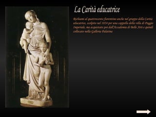 Richiami al quattrocento fiorentino anche nel gruppo della Carità
educatrice, scolpito nel 1824 per una cappella della villa di Poggio
Imperiale, ma acquistato poi dall'Accademia di Belle Arti e quindi
collocato nella Galleria Palatina
 