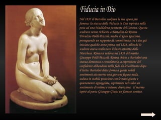 Nel 1835 il Bartolini scolpiva la sua opera più
famosa: la statua della Fiducia in Dio, ispirata nella
posa ad una Maddalena penitente del Canova. Questa
scultura venne richiesta a Bartolini da Rosina
Trivulzio Poldi Pezzoli, madre di Gian Giacomo,
proseguendo un rapporto di committenza tra i due già
iniziato qualche anno prima, nel 1828, allorché lo
scultore aveva realizzato il busto-ritratto della
Marchesa. Rimasta vedova nel 1833 del marito
Giuseppe Poldi Pezzoli, Rosina chiese a Bartolini una
statua domestica e consolatoria, a espressione del
confidente abbandono nella fede da lei coltivato dopo
il lutto. Bartolini dette forma a questi nobili
sentimenti attraverso una giovane figura nuda,
seduta in stabile posizione con le mani giunte e
quietamente appoggiate, esprimente nel volto un
sentimento di intima e intensa devozione.  Il marmo
ispirò al poeta Giuseppe Giusti un famoso sonetto.
 