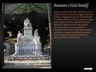 Nello stesso periodo, dal 1830, il Bartolini si accinse
a quella che doveva essere la sua maggiore impresa di
statuario, il monumento ala conte Nicola Demidoff,
Ciambellano dello Zar di Russia, composto di cinque
gruppi e figure, che venne compiuto dal discepolo
Romanelli e collocato nel 1871 nella omonima
piazzetta di Firenze: la statua più bella, e
interamente del Bartolini, è quella della Beneficenza
nella quale, com maggior complessità compositiva,
ritorna il naturalismo affettuoso della Carità
educatrice di circa vent'anni prima.
 