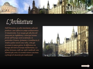 Nell’Ottocento, un altro movimento culturale
produsse i suoi riflessi in campo architettonico:
il romanticismo. Esso nacque già alla fine del
Settecento in Inghilterra, e trovò poi terreno
fertile nell’Europa nord occidentale, in
particolare Francia, Germania e Scandinavia.Si
rendeva palese ancora una volta, come già
avvenuto in epoca gotica, la differenza tra
Europa del nord ed Europa mediterranea. La
prima ritrovava, nelle sue radici medievali, una
identità più certa; la seconda restava ancorata
a principi di classicità più tradizionali.
 