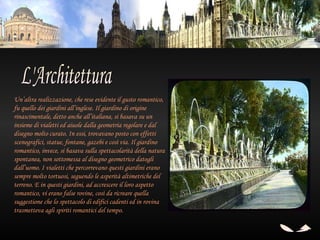 Un’altra realizzazione, che rese evidente il gusto romantico,
fu quello dei giardini all’inglese. Il giardino di origine
rinascimentale, detto anche all’italiana, si basava su un
insieme di vialetti ed aiuole dalla geometria regolare e dal
disegno molto curato. In essi, trovavano posto con effetti
scenografici, statue, fontane, gazebi e così via. Il giardino
romantico, invece, si basava sulla spettacolarità della natura
spontanea, non sottomessa al disegno geometrico datogli
dall’uomo. I vialetti che percorrevano questi giardini erano
sempre molto tortuosi, seguendo le asperità altimetriche del
terreno. E in questi giardini, ad accrescere il loro aspetto
romantico, vi erano false rovine, così da ricreare quella
suggestione che lo spettacolo di edifici cadenti ed in rovina
trasmetteva agli spiriti romantici del tempo.
 
