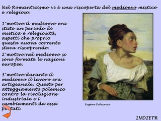 Nel Romanticismo vi è una riscoperta del medioevo mistico
e religioso.

1°motivo:il medioevo era
stato un periodo di
mistica e religiosità,
aspetti che proprio
questa nuova corrente
stava riscoprendo.
2°motivo:nel medioevo si
sono formate le nazioni
europee.

3°motivo:durante il
medioevo il lavoro era
artigianale. Questo per
atteggiamento polemico
contro la rivoluzione
industriale e i
cambiamenti da essa           Eugène Delacroix

portati.

                                                 INDIETR
 
