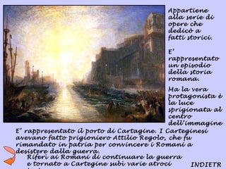 Appartiene
                                          alla serie di
                                          opere che
                                          dedicò a
                                          fatti storici.

                                          E’
                                          rappresentato
                                          un episodio
                                          della storia
                                          romana.
                                           Ma la vera
                                           protagonista è
                                           la luce
                                           sprigionata al
                                           centro
                                           dell’immagine
                                           .
E’ rappresentato il porto di Cartagine. I Carteginesi
avevano fatto prigioniero Attilio Regolo, che fu
rimandato in patria per convincere i Romani a
desistere dalla guerra.
    Riferì ai Romani di continuare la guerra
    e tornato a Cartegine subì varie atroci      INDIETR
 