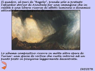 Il quadro, al pari di "Regolo", prende solo a pretesto
l'episodio storico di Annibale per una immagine che in
realtà è una libera ricerca di effetti luminosi e dinamici
attivati da una tempesta di neve.




Lo schema compositivo ricorre in molte altre opere di
Turner: una specie di vortice che ruota intorno ad un
punto posto in posizione leggermente decentrata.



                                                   INDIETR
 
