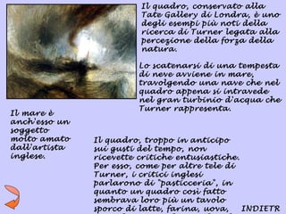 Il quadro, conservato alla
                         Tate Gallery di Londra, è uno
                         degli esempi più noti della
                         ricerca di Turner legata alla
                         percezione della forza della
                         natura.

                        Lo scatenarsi di una tempesta
                        di neve avviene in mare,
                        travolgendo una nave che nel
                        quadro appena si intravede
                        nel gran turbinio d'acqua che
                        Turner rappresenta.
Il mare è
anch'esso un
soggetto
molto amato    Il quadro, troppo in anticipo
dall'artista   sui gusti del tempo, non
inglese.       ricevette critiche entusiastiche.
               Per esso, come per altre tele di
               Turner, i critici inglesi
               parlarono di "pasticceria", in
               quanto un quadro così fatto
               sembrava loro più un tavolo
               sporco di latte, farina, uova,    INDIETR
 