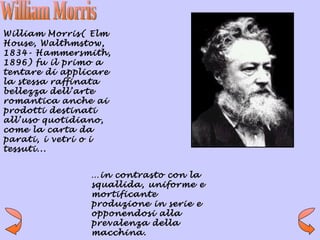 William Morris( Elm
House, Walthmstow,
1834- Hammersmith,
1896) fu il primo a
tentare di applicare
la stessa raffinata
bellezza dell’arte
romantica anche ai
prodotti destinati
all’uso quotidiano,
come la carta da
parati, i vetri o i
tessuti...


                …in contrasto con la
                squallida, uniforme e
                mortificante
                produzione in serie e
                opponendosi alla
                prevalenza della
                macchina.
 