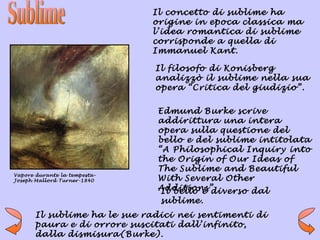 Il concetto di sublime ha
                              origine in epoca classica ma
                              l’idea romantica di sublime
                              corrisponde a quella di
                              Immanuel Kant.

                              Il filosofo di Konisberg
                              analizzò il sublime nella sua
                              opera “Critica del giudizio”.

                               Edmund Burke scrive
                               addirittura una intera
                               opera sulla questione del
                               bello e del sublime intitolata
                               “A Philosophical Inquiry into
                               the Origin of Our Ideas of
                               The Sublime and Beautiful
Vapore durante la tempesta-
Joseph Mallord Turner-1840     With Several Other
                               Additions”
                                Il bello è diverso dal
                               sublime.
       Il sublime ha le sue radici nei sentimenti di
       paura e di orrore suscitati dall’infinito,
       dalla dismisura(Burke).
 