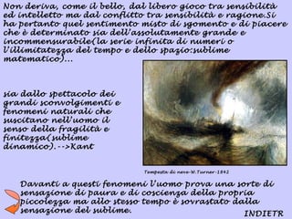 Non deriva, come il bello, dal libero gioco tra sensibilità
ed intelletto ma dal conflitto tra sensibilità e ragione.Si
ha pertanto quel sentimento misto di sgomento e di piacere
che è determinato sia dell’assolutamente grande e
incommensurabile(la serie infinita di numeri o
l’illimitatezza del tempo e dello spazio:sublime
matematico)...



sia dallo spettacolo dei
grandi sconvolgimenti e
fenomeni naturali che
suscitano nell’uomo il
senso della fragilità e
finitezza(sublime
dinamico).-->Kant


                             Tempesta di neve-W.Turner-1842


   Davanti a questi fenomeni l’uomo prova una sorte di
   sensazione di paura e di coscienza della propria
   piccolezza ma allo stesso tempo è sovrastato dalla
   sensazione del sublime.                        INDIETR
 