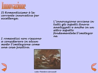 Il Romanticismo è la
corrente innovativa per
eccellenza.
                                       L’innovazione avviene in
                                       tutti gli aspetti finora
                                       analizzati e anche in un
                                       altro aspetto
                                       fondamentale:l’imitazio
                                       ne.
I romantici non riescono
a considerare in alcun
modo l’imitazione come
una cosa positiva.




                    Leda-Théodore Géricault
 
