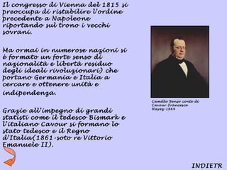 Il congresso di Vienna del 1815 si
preoccupa di ristabilire l’ordine
precedente a Napoleone
riportando sul trono i vecchi
sovrani.


Ma ormai in numerose nazioni si
è formato un forte senso di
nazionalità e libertà residuo
degli ideali rivoluzionari) che
portano Germania e Italia a
cercare e ottenere unità e
indipendenza.
                                     Camillo Benso conte di
                                     Cavour-Francesco
                                     Hayez-1864
Grazie all’impegno di grandi
statisti come il tedesco Bismark e
l’italiano Cavour si formano lo
stato tedesco e il Regno
d’Italia(1861-soto re Vittorio
Emanuele II).


                                                       INDIETR
 