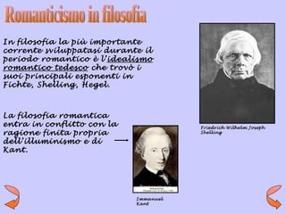 In filosofia la più importante
corrente sviluppatasi durante il
periodo romantico è l’idealismo
romantico tedesco che trovò i
suoi principali esponenti in
Fichte, Shelling, Hegel.



La filosofia romantica
entra in conflitto con la              Friedrich Wilhelm Joseph
ragione finita propria                 Shelling

dell’illuminismo e di
Kant.




                            Immanuel
                            Kant
 