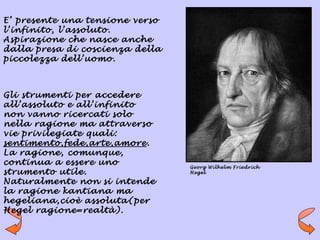 E’ presente una tensione verso
l’infinito, l’assoluto.
Aspirazione che nasce anche
dalla presa di coscienza della
piccolezza dell’uomo.



Gli strumenti per accedere
all’assoluto e all’infinito
non vanno ricercati solo
nella ragione ma attraverso
vie privilegiate quali:
sentimento,fede,arte,amore.
La ragione, comunque,
continua a essere uno            Georg Wilhelm Friedrich
strumento utile.                 Hegel

Naturalmente non si intende
la ragione kantiana ma
hegeliana,cioè assoluta(per
Hegel ragione=realtà).
 