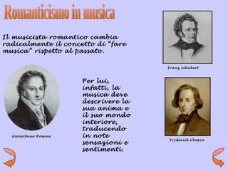 Il musicista romantico cambia
radicalmente il concetto di “fare
musica” rispetto al passato.

                                       Franz Schubert



                       Per lui,
                       infatti, la
                       musica deve
                       descrivere la
                       sua anima e
                       il suo mondo
                       interiore,
                       traducendo
  Gioacchino Rossini   in note
                                       Fryderick Chopin
                       sensazioni e
                       sentimenti.
 