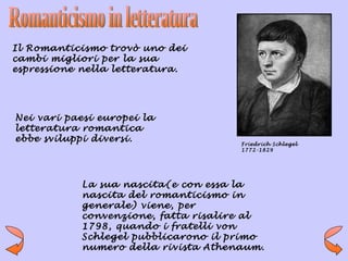Il Romanticismo trovò uno dei
cambi migliori per la sua
espressione nella letteratura.




Nei vari paesi europei la
letteratura romantica
ebbe sviluppi diversi.                Friedrich Schlegel
                                      1772-1829




            La sua nascita(e con essa la
            nascita del romanticismo in
            generale) viene, per
            convenzione, fatta risalire al
            1798, quando i fratelli von
            Schlegel pubblicarono il primo
            numero della rivista Athenaum.
 