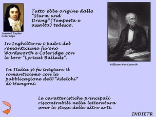 Tutto ebbe origine dallo
                “Sturm und
                Drang”(Tempesta e
                assalto) tedesco.
Samuel Taylor
Coleridge


 In Inghilterra i padri del
 romanticismo furono
 Wordsworth e Coleridge con
 le loro “Lyrical Ballads”.
                                               William Wordsworth

  In Italia si fa iniziare il
  romanticismo con la
  pubblicazione dell’”Adelchi”
  di Manzoni.


                  Le caratteristiche principali
                  riscontrabili nella letteratura
                  sono le stesse delle altre arti.
                                                             INDIETR
 