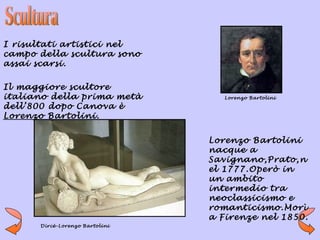 I risultati artistici nel
campo della scultura sono
assai scarsi.

Il maggiore scultore
italiano della prima metà          Lorenzo Bartolini

dell’800 dopo Canova è
Lorenzo Bartolini.


                                Lorenzo Bartolini
                                nacque a
                                Savignano,Prato,n
                                el 1777.Operò in
                                un ambito
                                intermedio tra
                                neoclassicismo e
                                romanticismo.Morì
                                a Firenze nel 1850.
      Dircè-Lorenzo Bartolini
 