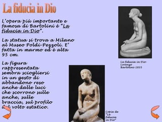 L’opera più importante e
famosa di Bartolini è “La
fiducia in Dio”.

La statua si trova a Milano
al Museo Poldi-Pezzoli. E’
fatta in marmo ed è alta
95 cm.
                                         La fiducia in Dio-
La figura                                Lorenzo
rappresentata                            Bartolini-1835

sembra sciogliersi
in un gesto di
abbandono reso
anche dalle luci
che scorrono sulle
anche, sulle
braccia, sul profilo
del volto estatico.
                              Copia de
                              “La
                              fiducia
                              in Dio”
 