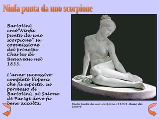 Bartolini
creò”Ninfa
punta da uno
scorpione” su
commissione
del principe
Charles de
Beauveau nel
1833.

L’anno successivo
completò l’opera
che fu esposta, su
permesso di
Bartolini, al Salone
di Parigi dove fu
bene accolta.          Ninfa punta da uno scorpione-1833/34-Museo del
                       Louvre
 