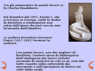 Tra gli ammiratori di questo lavoro ci
fu Charles Baudelaire.


Nel dicembre del 1845, Nicola I, che
si trovava in Firenze, visitò lo studio
di Bartolini e commissionò una
copia dell’opera che però non fu mai
terminata dall’ideatore.


Lo scultore fiorentino Giovanni
Duprè (1817-1882) terminò la
scultura.


        Con questo lavoro, uno dei migliori di
        Bartolini, l’autore cerca di distanziarsi
        dall’imitazione dei lavori antichi
        cercando di mostrare la vita in sé, cosa del
        tutto riuscita nella naturalità dei
        movimenti e nell’espressione di dolore sul
        volto della ninfa.
 