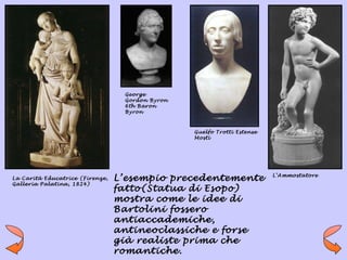 George
                                  Gordon Byron
                                  6th Baron
                                  Byron



                                                 Guelfo Trotti Estense
                                                 Mosti




                                                                         L’Ammostatore
La Carità Educatrice (Firenze,   L’esempio precedentemente
Galleria Palatina, 1824)
                                 fatto(Statua di Esopo)
                                 mostra come le idee di
                                 Bartolini fossero
                                 antiaccademiche,
                                 antineoclassiche e forse
                                 già realiste prima che
                                 romantiche.
 