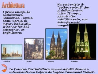 Ha così inizio il
                                     “gothic revival” che
                                     si diffonderà in
I primi esempi di
                                     tutta l’Europa,
architettura
                                     soprattutto
romantica , intesa
                                     nell’Ottocento, con
come ripresa di
                                     delle forme di
motivi medievali,
                                     neogotico.
si hanno fin dal
Settecento, in
Inghilterra.




Londra        Torino       Colonia           Vienna




     In Francia l’architettura assume aspetti diversi e
     interessanti con l’opera di Eugène-Emmanuel Viollet-
 