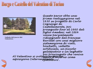 Questo parco ebbe una
                              prima realizzazione nel
                              1630 su progetto di Carlo
                              Cognengo di
                              Castellamonte, poi
                              proseguito fino al 1660 dal
                              figlio Amedeo; nel 1864
                              venne parzialmente
Veduta del parco del
Valentino.
                              ridisegnato dal francese
                              Barillet con una migliore
                              sistemazione di viali,
                              boschetti, vallette
                              artificiali, un piccolo
                              galoppatoio e un laghetto
                              poi prosciugato che veniva
         Al Valentino si svolsero numerose
                              usato d’inverno come
         esposizioni Internazionali.
                              ‘patinoire’.
 