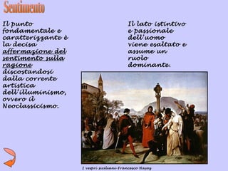 Il punto                                  Il lato istintivo
fondamentale e                            e passionale
caratterizzante è                         dell’uomo
la decisa                                 viene esaltato e
affermazione del                          assume un
sentimento sulla                          ruolo
ragione                                   dominante.
discostandosi
dalla corrente
artistica
dell’illuminismo,
ovvero il
Neoclassicismo.




                    I vespri siciliani-Francesco Hayez
 
