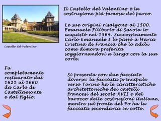 Il Castello del Valentino è la
                         costruzione più famosa del parco.

                         Le sue origini risalgono al 1500.
                         Emanuele Filiberto di Savoia lo
                         acquistò nel 1564. Successivamente
                         Carlo Emanuele I lo passò a Maria
Castello del Valentino
                         Cristina di Francia che lo adibì
                         come dimora preferita
                         soggiornandovi a lungo con la sua
                         corte.

Fu
completamente             Si presenta con due facciate
restaurato dal            diverse: la facciata principale
1621 al 1660              verso Torino ha le caratteristiche
da Carlo di               architettoniche dei castelli
Castellamonte             francesi del secolo XVII e del
e dal figlio.             barocco delle costruzioni italiane,
                          mentre sul fronte del Po ha la
                          facciata secondaria in cotto.
 