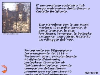 E’ un complesso costituito dal
                        Borgo medievale e dalla Rocca o
                        Castello fortificato.




                          Esso riproduce con le sue mura
                          merlate, il castello turrito, il
                          ponte levatoio, le case
Borgo medievale           fortificate, le viuzze, le botteghe
                          artigiane, una sintesi fedele di
                          un villaggio del ‘400.



                  Fu costruito per l’Esposizione
                  Internazionale del 1884 a
                  Torino ad opera principalmente
                  di Alfredo d’Andrade,
                  portoghese di nascita ed
                  italiano d’adozione, grande
                  conoscitore del medioevo
                  piemontese e restauratore di
                                                        INDIETR
 
