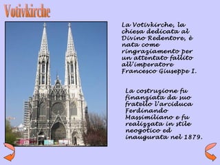 La Votivkirche, la
chiesa dedicata al
Divino Redentore, è
nata come
ringraziamento per
un attentato fallito
all’imperatore
Francesco Giuseppe I.


 La costruzione fu
 finanziata da suo
 fratello l’arciduca
 Ferdinando
 Massimiliano e fu
 realizzata in stile
 neogotico ed
 inaugurata nel 1879.
 