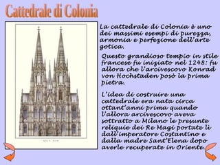 La cattedrale di Colonia è uno
dei massimi esempi di purezza,
armonia e perfezione dell’arte
gotica.
Questo grandioso tempio in stile
francese fu iniziato nel 1248: fu
allora che l’arcivescovo Konrad
von Hochstaden posò la prima
pietra.

L’idea di costruire una
cattedrale era nata circa
ottant’anni prima quando
l’allora arcivescovo aveva
sottratto a Milano le presunte
reliquie dei Re Magi portate lì
dall’imperatore Costantino e
dalla madre Sant’Elena dopo
averle recuperate in Oriente.
 