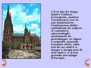 L’Ara dei Re Magi,
dietro l’altare
principale, sembra
rivendicare con le
sue dimensioni
l’ambizione della
cattedrale di colpire
il visitatore
ispirandogli
sentimenti di
grandezza: in legno
e argento, pesante
trecento chili, alta
più di un metro e
mezzo e lunga più di
due metri, è il più
grande sarcofago
d’Europa.
 