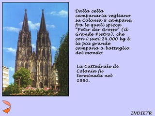 Dalla cella
campanaria vegliano
su Colonia 8 campane,
fra le quali spicca
“Peter der Grosse” (il
Grande Pietro), che
con i suoi 24.000 kg è
la più grande
campana a battaglio
del mondo.


La Cattedrale di
Colonia fu
terminata nel
1880.




                     INDIETR
 