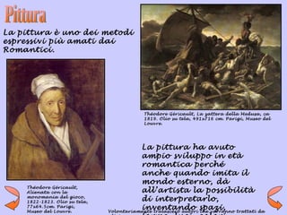 La pittura è uno dei metodi
espressivi più amati dai
Romantici.




                                            Théodore Géricault, La zattera della Medusa, ca
                                            1819. Olio su tela, 491x716 cm. Parigi, Museo del
                                            Louvre.




                                          La pittura ha avuto
                                          ampio sviluppo in età
                                          romantica perché
                                          anche quando imita il
                                          mondo esterno, dà
    Théodore Géricault,
    Alienata con la                       all’artista la possibilità
    monomania del gioco,
    1822-1823. Olio su tela,
                                          di interpretarlo,
    77x64.5cm. Parigi,
    Museo del Louvre.
                                          inventando spazi,
                               Volontariamente tralascerò autori che varranno trattati da
 