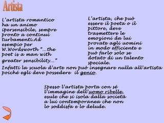 L’artista romantico             L’artista, che può
ha un animo                     essere il poeta o il
ipersensibile, sempre           pittore, deve
pronto a continui               trasmettere le
turbamenti.Ad                   emozioni da lui
esempio per                     provate agli uomini
W.Wordsworth “…the              in modo efficiente e
poet is a man with              può farlo solo se
                                dotato di un talento
greater sensibility…”
                                speciale.
Infatti la scuola d’arte non può insegnare nulla all’artista
poiché egli deve possedere il genio.


                Spesso l’artista porta con sé
                l’immagine dell’uomo ribelle,
                esule che si isola dalla società
                a lui contemporanea che non
                lo soddisfa e lo delude.
 