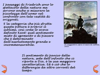 I paesaggi di Friedrich sono lo
spettacolo della natura ma
servono anche a misurare la
piccolezza dell’uomo nel
confronto con tale vastità di
orizzonti.
E la categoria che più sfrutta
questa pittura è proprio il
sublime, così come lo aveva
definito Kant: quel sentimento
misto di sgomento e di piacere
che è determinato
dall’assolutamente grande e
incommensurabile.                    Il viaggiatore sopra il mare di nebbia,
                                     1818.




           Il sentimento di panico della
           natura, sede dell’infinito che ci
           riporta a Dio, è la sua maggiore
           caratteristica. Ed è ciò che lo
           differenzia da altre correnti del
           tempo.
 
