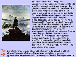 Su una roccia di origine
                   vulcanica un uomo, raffigurato di
                   spalle, ammira il panorama che
                   gli si apre davanti. La nebbia che
                   gli è innanzi è quasi come un
                   mare da cui emergono come isole
                   le cime delle montagne. Non vi è
                   vegetazione che crea angoli
                   accoglienti. Le rocce sono nere e
                   inospitali. Emergono dai fumi di
                   una nebbia che sembra quasi il
                   vapore che sprigiona la terra dal
                   L’uomo che ammira questo
                   suo interno.
                   spettacolo ci dà il confronto tra la
                   piccolezza della dimensione
                   umana e la vastità dell’opera
                   della natura. È raffigurato di
                   spalle così che lo spettatore del
                   quadro deve condividere il suo
                   punto di vista e compenetrarsi nel
                   suo stato d’animo.

Lo stato d’animo, cioè, di chi avverte dentro di sé
il sentimento del sublime: meraviglia e quasi
sgomento di fronte all’immensità dell’universo.INDIETR
 