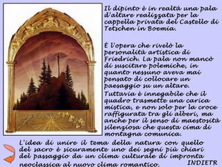 Il dipinto è in realtà una pala
                     d'altare realizzata per la
                     cappella privata del Castello di
                     Tetschen in Boemia.


                     È l'opera che rivelò la
                     personalità artistica di
                     Friedrich. La pala non mancò
                     di suscitare polemiche, in
                     quanto nessuno aveva mai
                     pensato di collocare un
                     paesaggio su un altare.
                     Tuttavia è innegabile che il
                     quadro trasmette una carica
                     mistica, e non solo per la croce
                     raffigurata tra gli alberi, ma
                     anche per il senso di maestosità
                     silenziosa che questa cima di
                     montagna comunica.
L'idea di unire il tema della natura con quello
del sacro è sicuramente uno dei segni più chiari
del passaggio da un clima culturale di impronta
neoclassica al nuovo clima romantico.       INDIETR
 