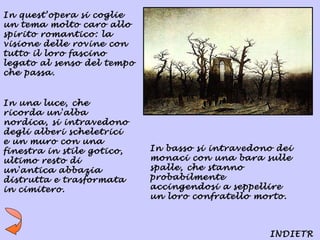 In quest'opera si coglie
un tema molto caro allo
spirito romantico: la
visione delle rovine con
tutto il loro fascino
legato al senso del tempo
che passa.


In una luce, che
ricorda un'alba
nordica, si intravedono
degli alberi scheletrici
e un muro con una
finestra in stile gotico,   In basso si intravedono dei
ultimo resto di             monaci con una bara sulle
un'antica abbazia           spalle, che stanno
distrutta e trasformata     probabilmente
in cimitero.                accingendosi a seppellire
                            un loro confratello morto.



                                                  INDIETR
 