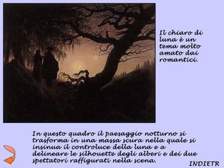 Il chiaro di
                                  luna è un
                                  tema molto
                                  amato dai
                                  romantici.




In questo quadro il paesaggio notturno si
trasforma in una massa scura nella quale si
insinua il controluce della luna e a
delineare le silhouette degli alberi e dei due
spettatori raffigurati nella scena.
                                            INDIETR
 