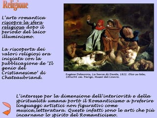L’arte romantica
riscopre la sfera
religiosa dopo il
periodo del laico
illuminismo.


La riscoperta dei
valori religiosi era
iniziata con la
pubblicazione de ‘Il
genio del
Cristianesimo’ di       Eugène Delacroix, La barca di Dante, 1822. Olio su tela,
Chateaubriand.          189x246 cm. Parigi, Museo del Louvre.




     L’interesse per la dimensione dell’interiorità e della
     spiritualità umana portò il Romanticismo a preferire
     linguaggi artistici non figurativi come
     musica,letteratura. Queste infatti sono le arti che più
     incarnano lo spirito del Romanticismo.
 