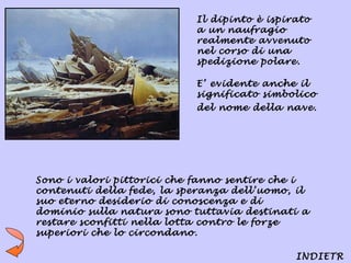 Il dipinto è ispirato
                           a un naufragio
                           realmente avvenuto
                           nel corso di una
                           spedizione polare.

                           E’ evidente anche il
                           significato simbolico
                           del nome della nave.




Sono i valori pittorici che fanno sentire che i
contenuti della fede, la speranza dell’uomo, il
suo eterno desiderio di conoscenza e di
dominio sulla natura sono tuttavia destinati a
restare sconfitti nella lotta contro le forze
superiori che lo circondano.

                                             INDIETR
 